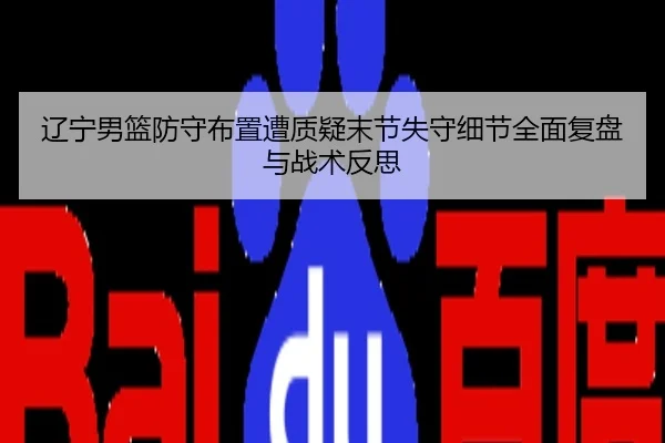 辽宁男篮防守布置遭质疑末节失守细节全面复盘与战术反思